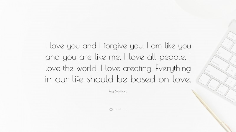 Ray Bradbury Quote: “I love you and I forgive you. I am like you and you are like me. I love all people. I love the world. I love creating. Everything in our life should be based on love.”