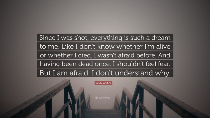 Andy Warhol Quote: “Since I was shot, everything is such a dream to me. Like I don’t know whether I’m alive or whether I died. I wasn’t afraid before. And having been dead once, I shouldn’t feel fear. But I am afraid. I don’t understand why.”