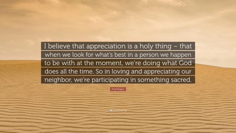 Fred Rogers Quote: “I believe that appreciation is a holy thing – that when we look for what’s best in a person we happen to be with at the moment, we’re doing what God does all the time. So in loving and appreciating our neighbor, we’re participating in something sacred.”