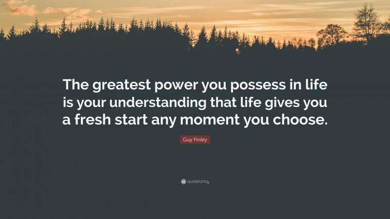Guy Finley Quote: “The greatest power you possess in life is your understanding that life gives you a fresh start any moment you choose.”