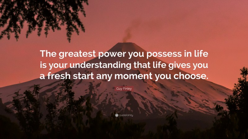Guy Finley Quote: “The greatest power you possess in life is your understanding that life gives you a fresh start any moment you choose.”