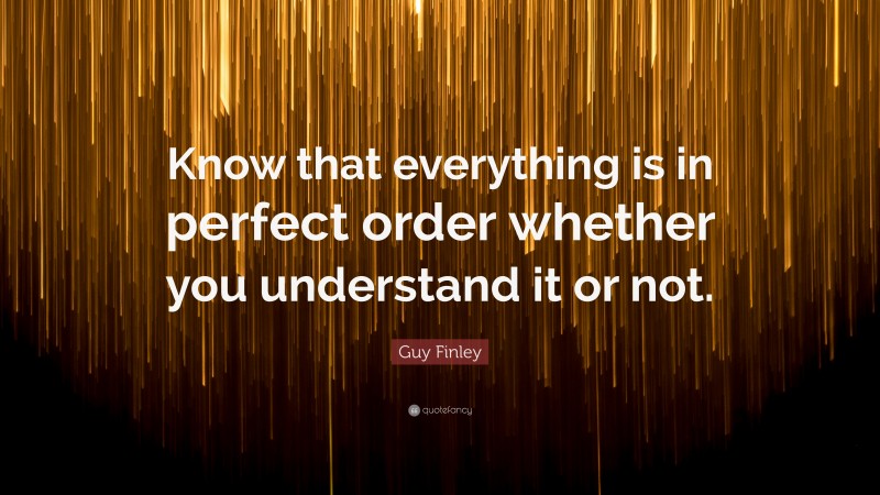 Guy Finley Quote: “Know that everything is in perfect order whether you understand it or not.”