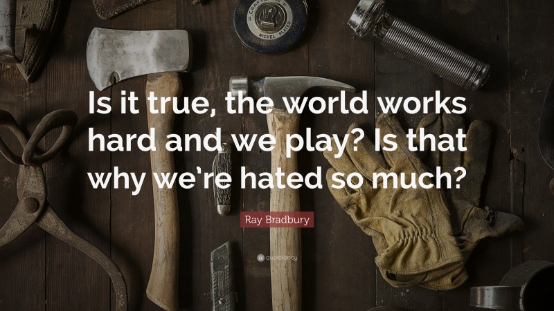 Ray Bradbury Quote: “Is it true, the world works hard and we play? Is that why we’re hated so much?”