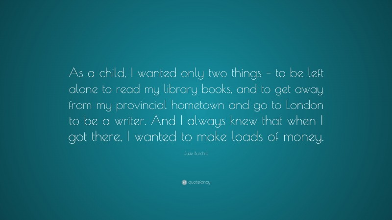 Julie Burchill Quote: “As a child, I wanted only two things – to be left alone to read my library books, and to get away from my provincial hometown and go to London to be a writer. And I always knew that when I got there, I wanted to make loads of money.”