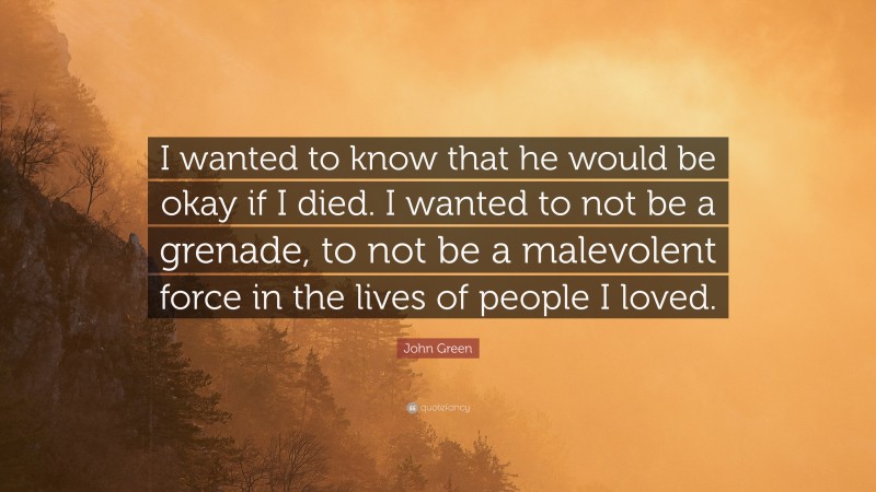 John Green Quote: “I wanted to know that he would be okay if I died. I wanted to not be a grenade, to not be a malevolent force in the lives of people I loved.”