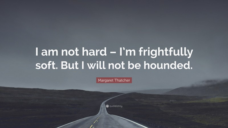 Margaret Thatcher Quote: “I am not hard – I’m frightfully soft. But I will not be hounded.”