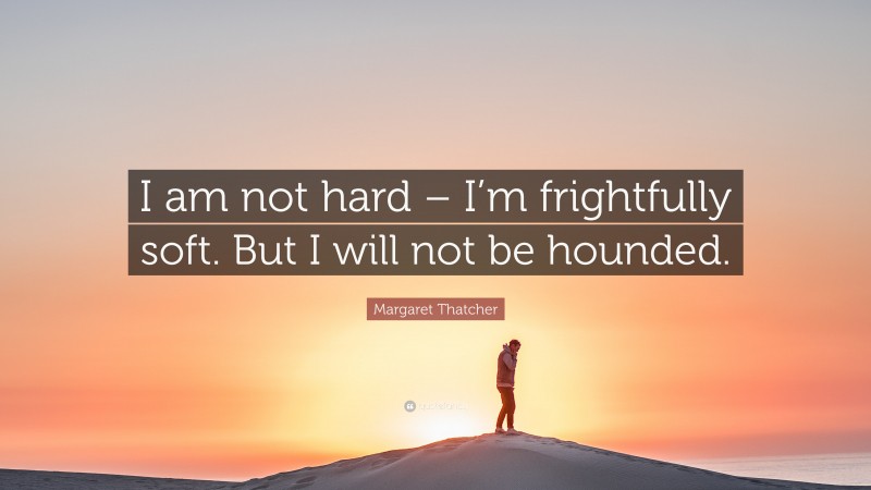 Margaret Thatcher Quote: “I am not hard – I’m frightfully soft. But I will not be hounded.”