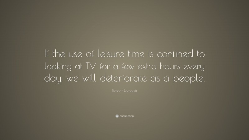 Eleanor Roosevelt Quote: “If the use of leisure time is confined to looking at TV for a few extra hours every day, we will deteriorate as a people.”