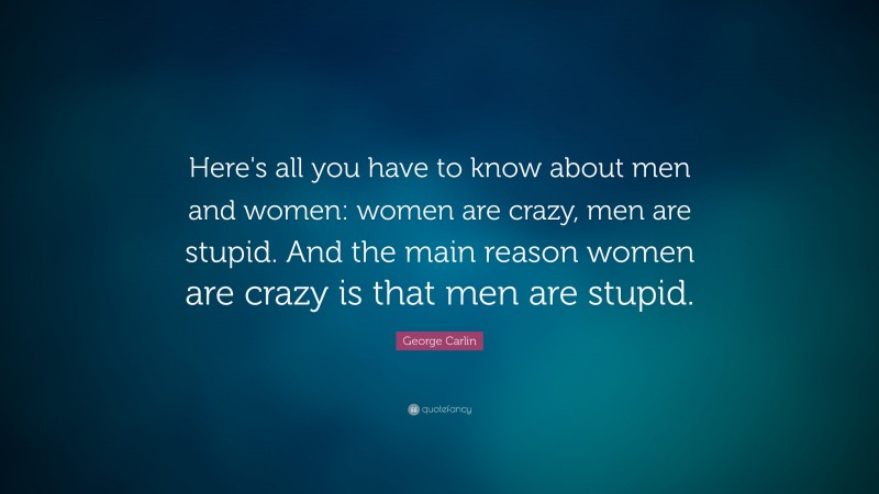 George Carlin Quote: “Here's all you have to know about men and women: women are crazy, men are stupid. And the main reason women are crazy is that men are stupid.”