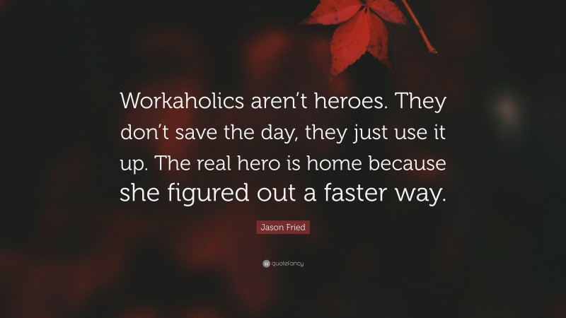 Jason Fried Quote: “Workaholics aren’t heroes. They don’t save the day, they just use it up. The real hero is home because she figured out a faster way.”