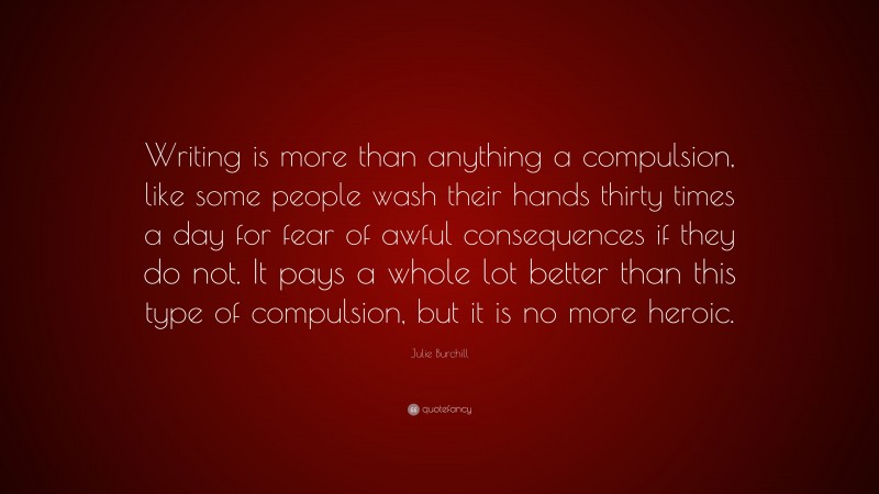 Julie Burchill Quote: “Writing is more than anything a compulsion, like some people wash their hands thirty times a day for fear of awful consequences if they do not. It pays a whole lot better than this type of compulsion, but it is no more heroic.”