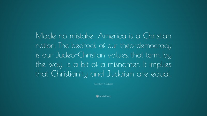 Stephen Colbert Quote: “Made no mistake: America is a Christian nation. The bedrock of our theo-democracy is our Judeo-Christian values. that term, by the way, is a bit of a misnomer. It implies that Christianity and Judaism are equal.”