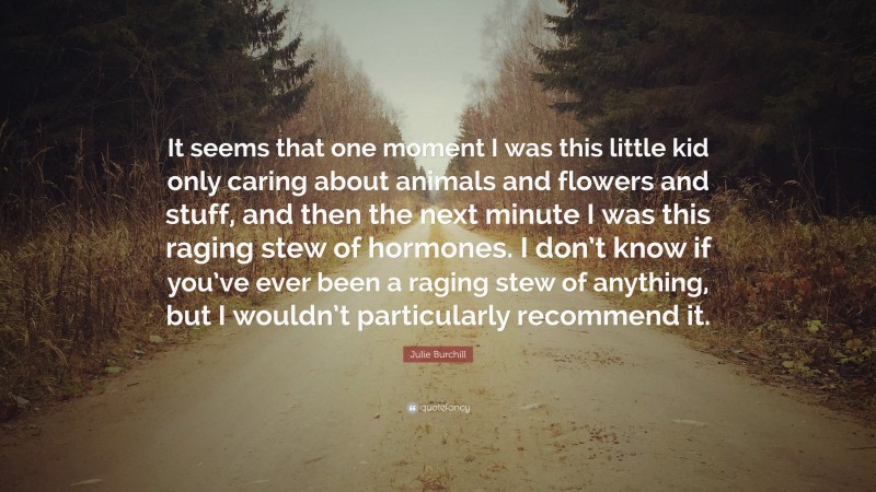 Julie Burchill Quote: “It seems that one moment I was this little kid only caring about animals and flowers and stuff, and then the next minute I was this raging stew of hormones. I don’t know if you’ve ever been a raging stew of anything, but I wouldn’t particularly recommend it.”