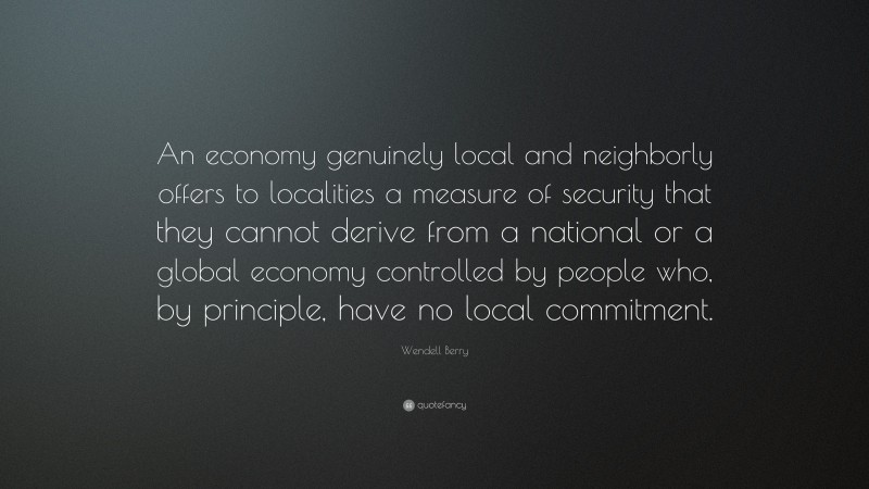 Wendell Berry Quote: “An economy genuinely local and neighborly offers to localities a measure of security that they cannot derive from a national or a global economy controlled by people who, by principle, have no local commitment.”