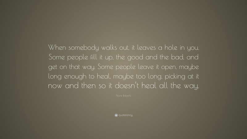 Nora Roberts Quote: “When somebody walks out, it leaves a hole in you. Some people fill it up, the good and the bad, and get on that way. Some people leave it open, maybe long enough to heal, maybe too long, picking at it now and then so it doesn’t heal all the way.”