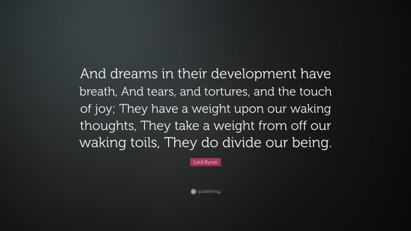 Lord Byron Quote: “And dreams in their development have breath, And tears, and tortures, and the touch of joy; They have a weight upon our waking thoughts, They take a weight from off our waking toils, They do divide our being.”
