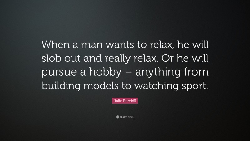 Julie Burchill Quote: “When a man wants to relax, he will slob out and really relax. Or he will pursue a hobby – anything from building models to watching sport.”