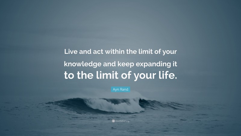 Ayn Rand Quote: “Live and act within the limit of your knowledge and keep expanding it to the limit of your life.”
