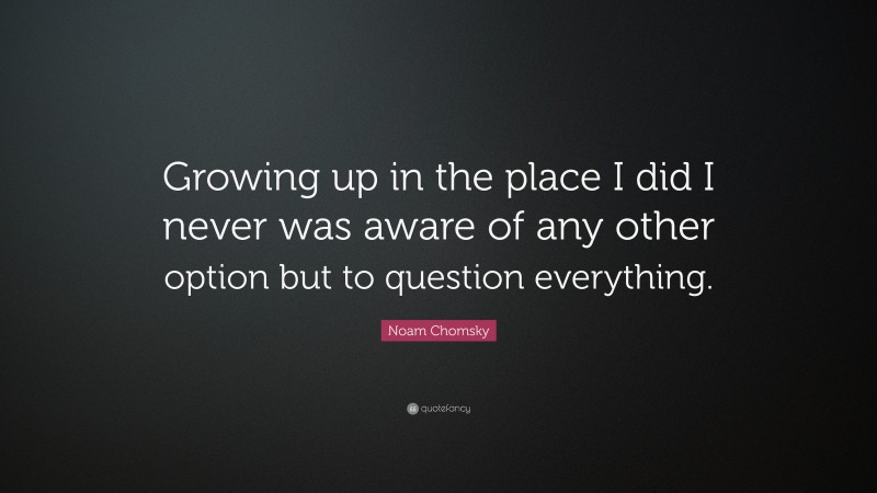Noam Chomsky Quote: “Growing up in the place I did I never was aware of any other option but to question everything.”