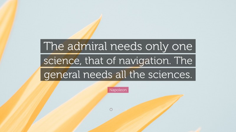 Napoleon Quote: “The admiral needs only one science, that of navigation. The general needs all the sciences.”