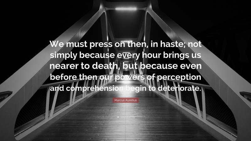 Marcus Aurelius Quote: “We must press on then, in haste; not simply because every hour brings us nearer to death, but because even before then our powers of perception and comprehension begin to deteriorate.”