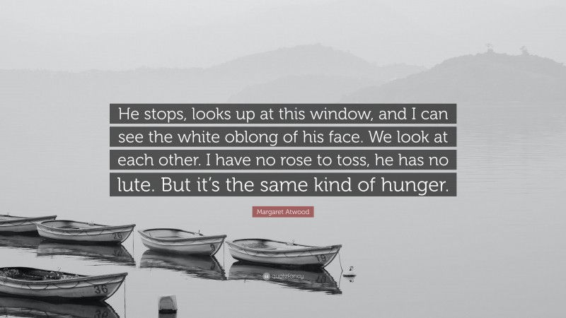 Margaret Atwood Quote: “He stops, looks up at this window, and I can see the white oblong of his face. We look at each other. I have no rose to toss, he has no lute. But it’s the same kind of hunger.”