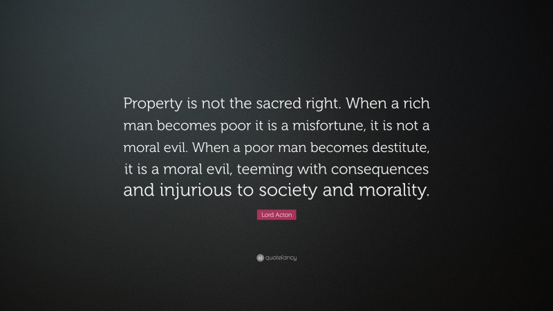 Lord Acton Quote: “Property is not the sacred right. When a rich man becomes poor it is a misfortune, it is not a moral evil. When a poor man becomes destitute, it is a moral evil, teeming with consequences and injurious to society and morality.”