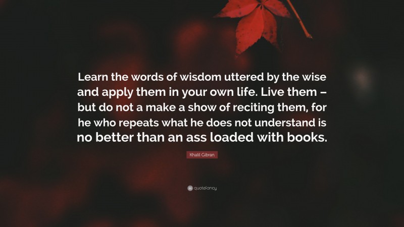 Khalil Gibran Quote: “Learn the words of wisdom uttered by the wise and apply them in your own life. Live them – but do not a make a show of reciting them, for he who repeats what he does not understand is no better than an ass loaded with books.”
