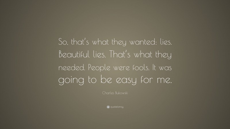 Charles Bukowski Quote: “So, that’s what they wanted: lies. Beautiful lies. That’s what they needed. People were fools. It was going to be easy for me.”