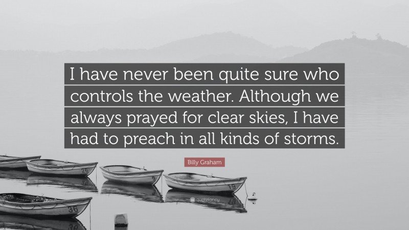 Billy Graham Quote: “I have never been quite sure who controls the weather. Although we always prayed for clear skies, I have had to preach in all kinds of storms.”