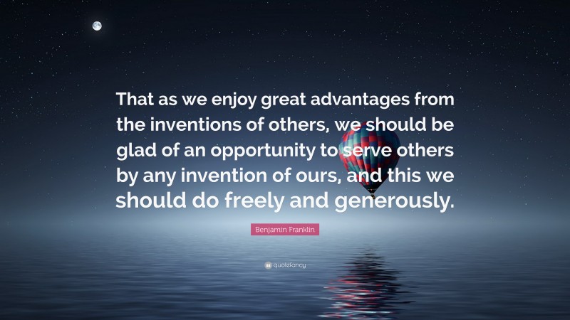 Benjamin Franklin Quote: “That as we enjoy great advantages from the inventions of others, we should be glad of an opportunity to serve others by any invention of ours, and this we should do freely and generously.”
