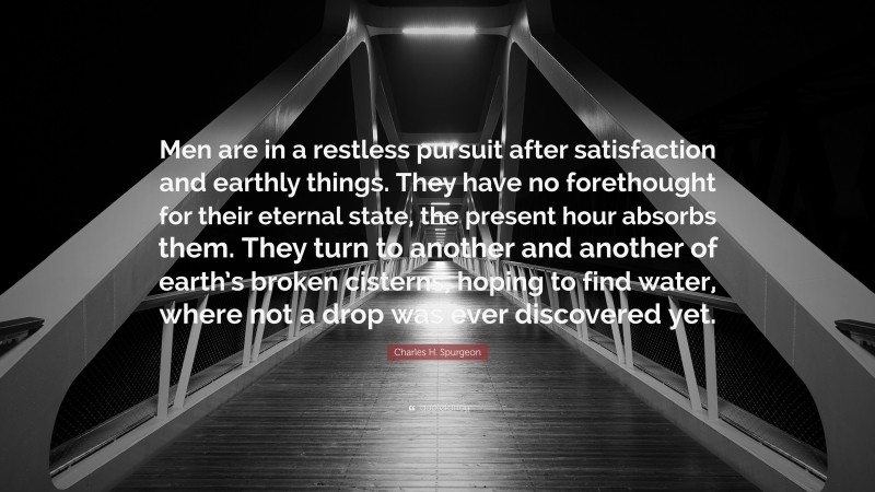 Charles H. Spurgeon Quote: “Men are in a restless pursuit after satisfaction and earthly things. They have no forethought for their eternal state, the present hour absorbs them. They turn to another and another of earth’s broken cisterns, hoping to find water, where not a drop was ever discovered yet.”