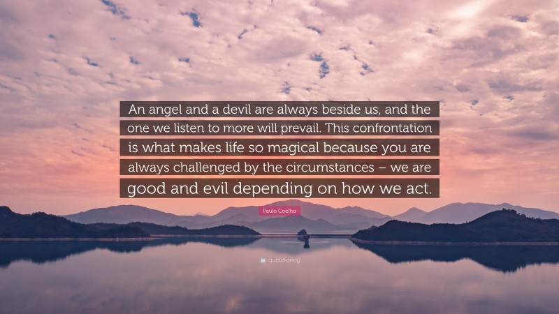Paulo Coelho Quote: “An angel and a devil are always beside us, and the one we listen to more will prevail. This confrontation is what makes life so magical because you are always challenged by the circumstances – we are good and evil depending on how we act.”
