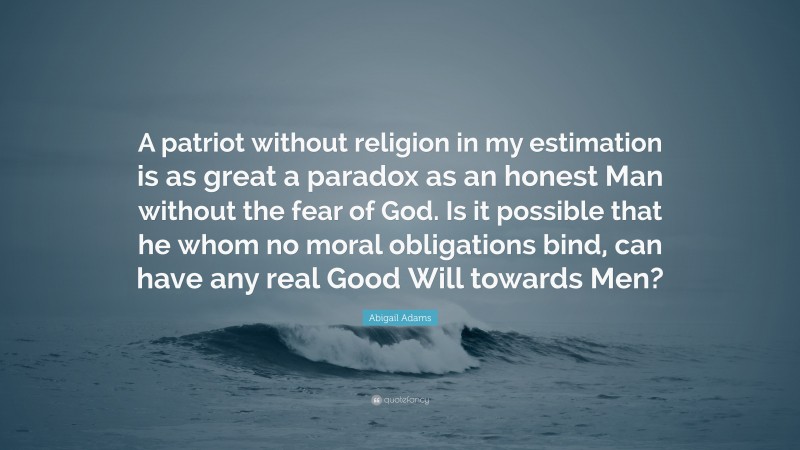 Abigail Adams Quote: “A patriot without religion in my estimation is as great a paradox as an honest Man without the fear of God. Is it possible that he whom no moral obligations bind, can have any real Good Will towards Men?”