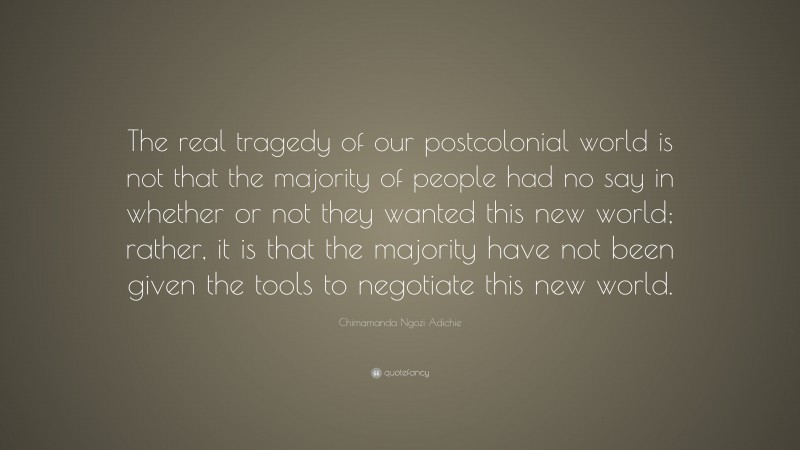 Chimamanda Ngozi Adichie Quote: “The real tragedy of our postcolonial world is not that the majority of people had no say in whether or not they wanted this new world; rather, it is that the majority have not been given the tools to negotiate this new world.”