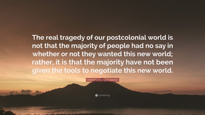 Chimamanda Ngozi Adichie Quote: “The real tragedy of our postcolonial world is not that the majority of people had no say in whether or not they wanted this new world; rather, it is that the majority have not been given the tools to negotiate this new world.”