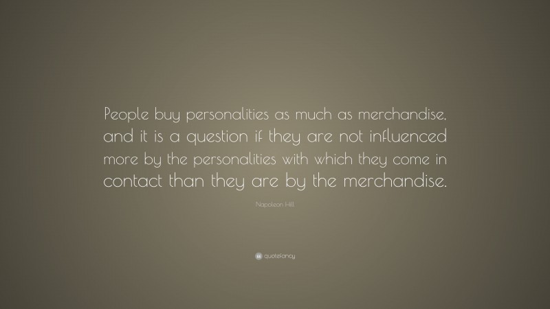 Napoleon Hill Quote: “People buy personalities as much as merchandise, and it is a question if they are not influenced more by the personalities with which they come in contact than they are by the merchandise.”