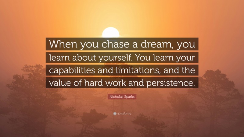 Nicholas Sparks Quote: “When you chase a dream, you learn about yourself. You learn your capabilities and limitations, and the value of hard work and persistence.”