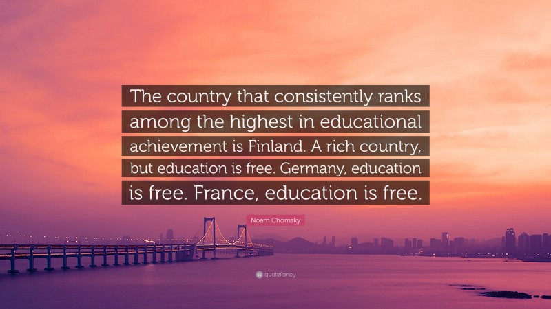Noam Chomsky Quote: “The country that consistently ranks among the highest in educational achievement is Finland. A rich country, but education is free. Germany, education is free. France, education is free.”