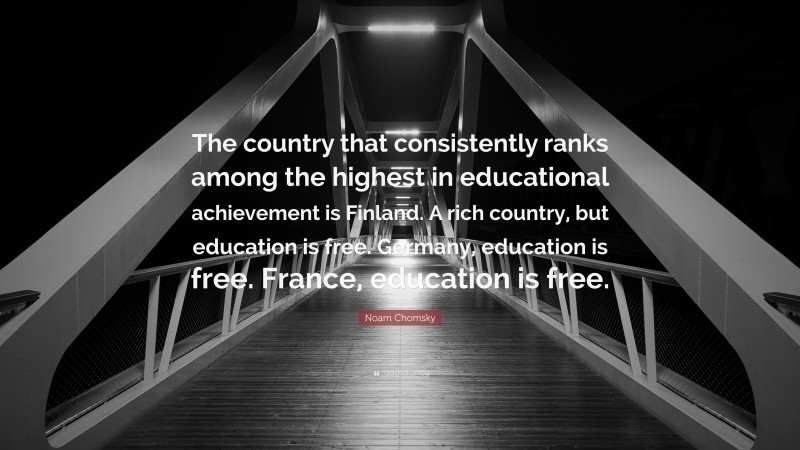 Noam Chomsky Quote: “The country that consistently ranks among the highest in educational achievement is Finland. A rich country, but education is free. Germany, education is free. France, education is free.”