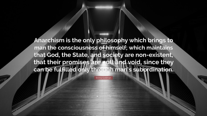 Emma Goldman Quote: “Anarchism is the only philosophy which brings to man the consciousness of himself; which maintains that God, the State, and society are non-existent, that their promises are null and void, since they can be fulfilled only through man’s subordination.”