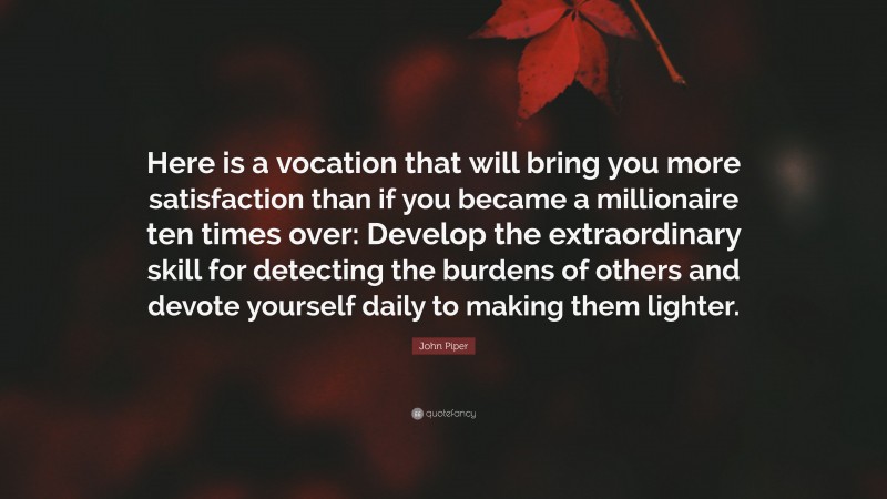 John Piper Quote: “Here is a vocation that will bring you more satisfaction than if you became a millionaire ten times over: Develop the extraordinary skill for detecting the burdens of others and devote yourself daily to making them lighter.”