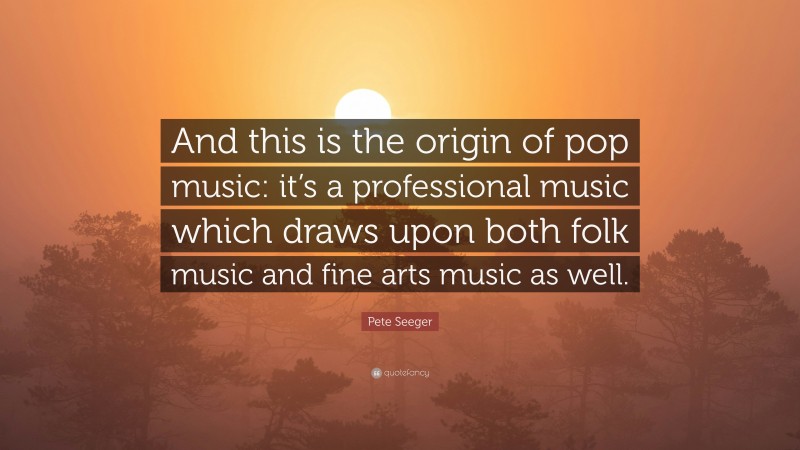 Pete Seeger Quote: “And this is the origin of pop music: it’s a professional music which draws upon both folk music and fine arts music as well.”
