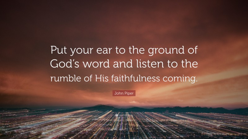 John Piper Quote: “Put your ear to the ground of God’s word and listen to the rumble of His faithfulness coming.”