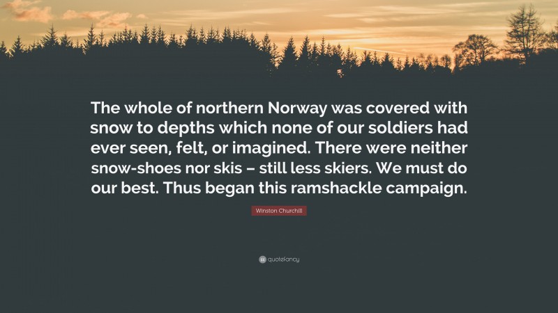 Winston Churchill Quote: “The whole of northern Norway was covered with snow to depths which none of our soldiers had ever seen, felt, or imagined. There were neither snow-shoes nor skis – still less skiers. We must do our best. Thus began this ramshackle campaign.”