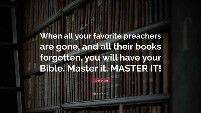 John Piper Quote: “When all your favorite preachers are gone, and all their books forgotten, you will have your Bible. Master it. MASTER IT!”