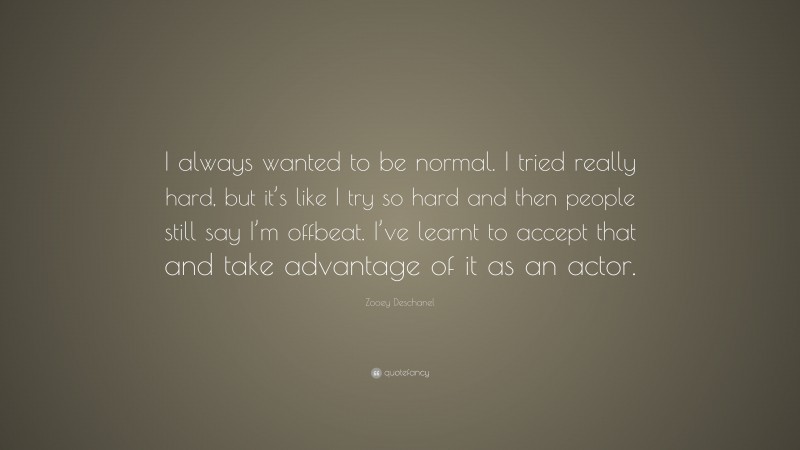 Zooey Deschanel Quote: “I always wanted to be normal. I tried really hard, but it’s like I try so hard and then people still say I’m offbeat. I’ve learnt to accept that and take advantage of it as an actor.”