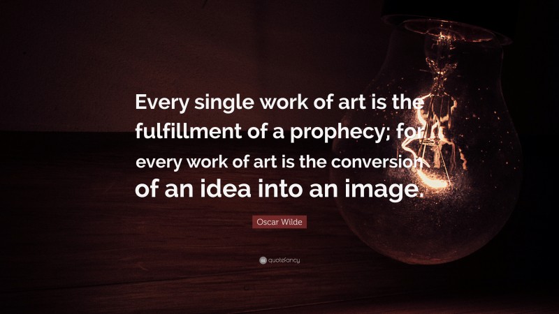 Oscar Wilde Quote: “Every single work of art is the fulfillment of a prophecy; for every work of art is the conversion of an idea into an image.”
