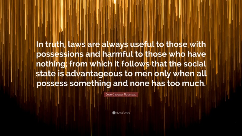 Jean-Jacques Rousseau Quote: “In truth, laws are always useful to those with possessions and harmful to those who have nothing; from which it follows that the social state is advantageous to men only when all possess something and none has too much.”