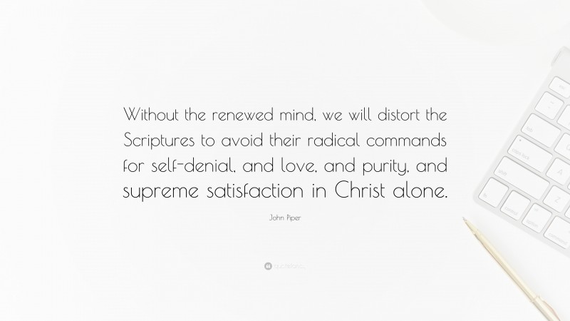 John Piper Quote: “Without the renewed mind, we will distort the Scriptures to avoid their radical commands for self-denial, and love, and purity, and supreme satisfaction in Christ alone.”